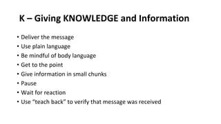K – Giving KNOWLEDGE and Information
• Deliver the message
• Use plain language
• Be mindful of body language
• Get to the point
• Give information in small chunks
• Pause
• Wait for reaction
• Use “teach back” to verify that message was received
 