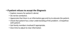 • If patient refuses to accept the Diagnosis
• Explore reasons for patient’s denial.
• Do not be combative.
• Appreciate that there is an information gap and try to educate the patient.
• Check that patient has a clear understanding of the problem. ν Empathize
with patient.
• Get family members involved if appropriate.
• Give time to adjust to new information
 
