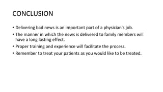 CONCLUSION
• Delivering bad news is an important part of a physician's job.
• The manner in which the news is delivered to family members will
have a long lasting effect.
• Proper training and experience will facilitate the process.
• Remember to treat your patients as you would like to be treated.
 