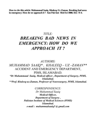 Breaking Bad News In Emergency: How Do We Approach It? Muhammad Saaiq and Khaleeq-Uz-Zaman
Medical Ethics In Debate
Breaking Bad News In Emergency:
How Do We Approach It?
Breaking bad news has far reaching implications on the overall management of the
patient and his illness. It should not be taken casual and must rather be respected as an
indispensable component of health care equivalent to other procedural sessions such as
biopsy and surgery. This realization will prompt application of the relevant knowledge in
clinical practice. In order to structure the process of breaking bad news in emergency
situations , the authors introduce SAAIQ emergency approach that has five components.
i.e. Setting the scene as soon as possible, Assessing the understanding of the
news’ recipient, Alerting about the bad news, Informing clearly and Quickly summarizing
the communication with information based hope. Adherence to this new approach ensures
quick delivery of bad news in an empathic, compassionate and tactful manner.
Pakistan Institute of Medical
Sciences (PIMS)
KEY WORDS: Breaking bad news , Communication skills , SAAIQ emergency approach.
Muhammad Saaiq*
Khaleeq-Uz-Zaman**
*Medical officer, Department of
Surgery, PIMS, Islamabad.
**Professor of Neurosurgery,
PIMS, Islamabad
Correspondence:
Dr Muhammad Saaiq
Medical Officer,
Department of Surgery,
Islamabad.
e-mail: muhammadsaaiq5 @
gmail.com
In this evidence based era it is imperative to redesign
the entire health care delivery from the patient’s
perspective. Breaking bad news to patients or their
relatives is one of the most challenging aspects of
medical practice. Effective communication skills hold the
key to solve such knotty issues of clinical practice as a
well communicated message though tragic, not only
enhances the patient’s understanding of and adjustment
to his illness but also improves the overall satisfaction
of both the patient as well as the care giver.1,2
Communication skills training programmes are
becoming an integral part of medical curriculum in UK
and USA.
Moreover there is growing concern about the
need for even training the experienced clinicians. 3
What constitutes a bad news?
Bad news is an upsetting information which drastically
changes a person’s self-image and sense of
interpersonal meaning. It is often associated with a
terminal diagnosis such as cancer. However bad news
can come in many forms as for example the diagnosis
of a chronic illness like diabetes mellitus, loss of
function such as impotence, a treatment plan that is
burdensome, painful or costly, a pregnant lady’s
ultrasound verifying a fetal demise, a
middle aged lady’s MRI scan confirming the clinical
suspicion of multiple sclerosis4
; diagnosis of a
potentially incurable illness such as AIDS, a
disease that ultimately mutilates the body such as
rheumatoid arthritis and disabling treatment such
as a permanent colostomy.
In the last few decades, the traditional paternalistic
model of patient care has been replaced by one that
emphasizes patient autonomy, empowerment
and full disclosure. Many recent studies have found
that majority of patients want to know the truth about
their illness.7
One review of studies on patient
preferences regarding disclosure of a terminal diagnosis
found that 50-90 percent of the patients desired full
disclosure.8
In fact honest disclosure of diagnosis ,
prognosis and treatment options allows patients
to make informed health care decisions that are
consistent with their goals and values. A small
percentage of patients still may not want full disclosure
and hence physicians need to ascertain the
information needs of their patients.9
The doctor has to
adopt a sartorial approach and
individualize the manner and content of information
according to the needs of the patients. The unique
situation in our set up arises when
the relatives request that the actual facts be withheld
from the patient. Such situations must be handled with
great care and a tactful
approach would better serve neither to harm the patient
nor his miserable relatives.
Why to withhold bad news from
patients ?
We in Pakistan face similar situation as did Hippocrates5
and Thomas Percival6
because we are forced by
circumstances to withhold the bad news.
Ann. Pak. Inst. Med. Sci. 2006; 2(1): 72-74 72
 