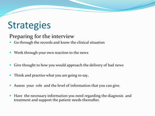 Strategies
Preparing for the interview
 Go through the records and know the clinical situation
 Work through your own reaction to the news
 Give thought to how you would approach the delivery of bad news
 Think and practice what you are going to say.
 Assess your role and the level of information that you can give.
 Have the necessary information you need regarding the diagnosis and
treatment and support the patient needs thereafter.
 