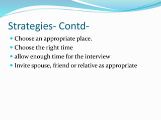 Strategies- Contd-
 Choose an appropriate place.
 Choose the right time
 allow enough time for the interview
 Invite spouse, friend or relative as appropriate
 