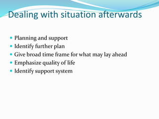Dealing with situation afterwards
 Planning and support
 Identify further plan
 Give broad time frame for what may lay ahead
 Emphasize quality of life
 Identify support system
 