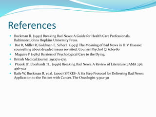 References
 Buckman R. (1992) Breaking Bad News: A Guide for Health Care Professionals.
Baltimore: Johns Hopkins University Press.
 Bor R, Miller R, Goldman E, Scher I. (1993) The Meaning of Bad News in HIV Disease:
counselling about dreaded issues revisited. Counsel Psychol Q. 6:69-80
 Maguire P (1985) Barriers of Psychological Care to the Dying.
 British Medical Journal 291:1711-1713
 Ptacek JT, Eberhardt TL. (1996) Breaking Bad News. A Review of Literature. JAMA 276:
496-502
 Baile W, Buckman R. et al. (2000) SPIKES- A Six Step Protocol for Delivering Bad News:
Application to the Patient with Cancer. The Oncologist 5:302-311
 