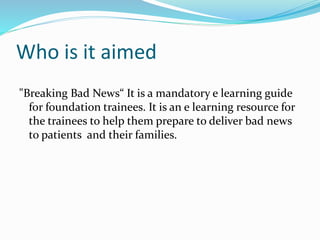 Who is it aimed
"Breaking Bad News“ It is a mandatory e learning guide
for foundation trainees. It is an e learning resource for
the trainees to help them prepare to deliver bad news
to patients and their families.
 