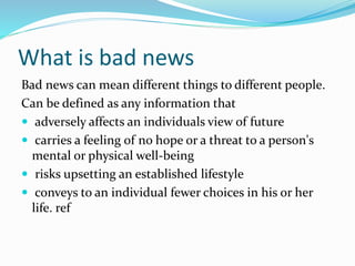 What is bad news
Bad news can mean different things to different people.
Can be defined as any information that
 adversely affects an individuals view of future
 carries a feeling of no hope or a threat to a person's
mental or physical well-being
 risks upsetting an established lifestyle
 conveys to an individual fewer choices in his or her
life. ref
 