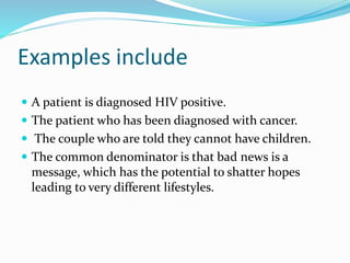 Examples include
 A patient is diagnosed HIV positive.
 The patient who has been diagnosed with cancer.
 The couple who are told they cannot have children.
 The common denominator is that bad news is a
message, which has the potential to shatter hopes
leading to very different lifestyles.
 