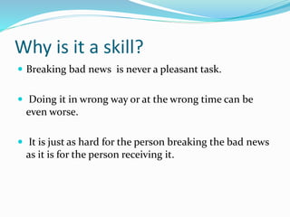 Why is it a skill?
 Breaking bad news is never a pleasant task.
 Doing it in wrong way or at the wrong time can be
even worse.
 It is just as hard for the person breaking the bad news
as it is for the person receiving it.
 
