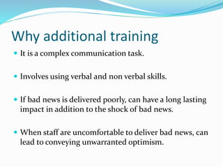Why additional training
 It is a complex communication task.
 Involves using verbal and non verbal skills.
 If bad news is delivered poorly, can have a long lasting
impact in addition to the shock of bad news.
 When staff are uncomfortable to deliver bad news, can
lead to conveying unwarranted optimism.
 