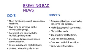 BREAKING BAD
NEWS
DO’S
• Allow for silence as well as emotional
reactions.
• Give time Be sensitive to the
nonverbal language.
• Document and liaise with the
multidisciplinary team.
• Use simple language and honest
communication.
• Ensure privacy and confidentiality.
• Listen to what the patient says
DON’T’S
• Assuming that you know what
concerns the patient.
• Make judgmental comments.
• Distort the truth.
• Keep talking all the time.
• Give false reassurance.
• Overload with information.
• Withhold information
 
