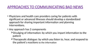 APPROACHES TO COMMUNICATING BAD NEWS
• Physicians and health care providers caring for patients with
significant or advanced illnesses should develop a standardized
approach for sharing important information and planning
interventions.
• Any approach has 2 components
Divulging of information: by which you impart information to the
patient
Therapeutic dialogue: by which you listen to, hear, and respond to
the patient's reactions to the information
 