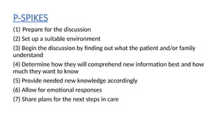 P-SPIKES
(1) Prepare for the discussion
(2) Set up a suitable environment
(3) Begin the discussion by finding out what the patient and/or family
understand
(4) Determine how they will comprehend new information best and how
much they want to know
(5) Provide needed new knowledge accordingly
(6) Allow for emotional responses
(7) Share plans for the next steps in care
 