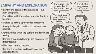 EMPATHY AND EXPLORATION
• Identify the cause of the emotions— e.g.,
poor prognosis.
• Empathize with the patient’s and/or family’s
feelings.
• Explore by asking open-ended questions
• Strong feelings in reaction to bad news are
normal.
• Acknowledge what the patient and family are
feeling.
• Remind them such feelings are normal, even
if frightening.
• Give them time to respond.
• Remind the patient and family you won’t
abandon them.
 