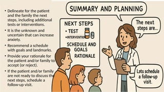 • Delineate for the patient
and the family the next
steps, including additional
tests or interventions.
• It is the unknown and
uncertain that can increase
anxiety.
• Recommend a schedule
with goals and landmarks.
• Provide your rationale for
the patient and/or family to
accept (or reject).
• If the patient and/or family
are not ready to discuss the
next steps, schedule a
follow-up visit.
 
