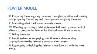 PEWTER MODEL
• P: Preparing the one giving the news through education and training,
and preparing the setting and the approach for giving the news.
• E: Evaluating what the listener already knows.
• W: Warning by making a brief statement followed by a moment of
silence to prepare the listener for the bad news that comes next.
• T: Telling the news.
• E: Emotional response: paying attention to and responding
appropriately to the listener’s emotional responses.
• R: Regrouping by helping the listener move forward with the next
steps.
 