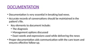 DOCUMENTATION
• Documentation is very essential in breaking bad news.
• Accurate records of conversations should be maintained in the
patient’s file.
• Key elements to document include:
• The diagnosis
• Management options discussed
• Exact words and expressions used while delivering the news
• Proper documentation aids communication with the care team and
ensures effective follow-up.
 