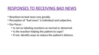 RESPONSES TO RECEIVING BAD NEWS
• Reactions to bad news vary greatly.
• Perception of "bad news" is individual and subjective.
• Our Focus :
• Is not on labeling reactions as normal or abnormal.
• Is the reaction helping the patient to cope?
• If not, identify ways to reduce the patient’s distress.
 