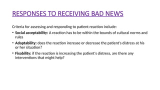 RESPONSES TO RECEIVING BAD NEWS
Criteria for assessing and responding to patient reaction include:
• Social acceptability: A reaction has to be within the bounds of cultural norms and
rules
• Adaptability: does the reaction increase or decrease the patient's distress at his
or her situation?
• Fixability: if the reaction is increasing the patient's distress, are there any
interventions that might help?
 