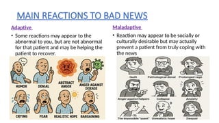 MAIN REACTIONS TO BAD NEWS
Adaptive
• Some reactions may appear to the
abnormal to you, but are not abnormal
for that patient and may be helping the
patient to recover.
Maladaptive
• Reaction may appear to be socially or
culturally desirable but may actually
prevent a patient from truly coping with
the news
 