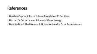 References
• Harrison’s principles of internal medicine 21st
edition
• Hazzard’s Geriatric medicine and Gerontology
• How to Break Bad News - A Guide for Health Care Professionals
 