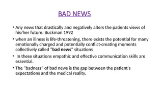 BAD NEWS
• Any news that drastically and negatively alters the patients views of
his/her future. Buckman 1992
• when an illness is life-threatening, there exists the potential for many
emotionally charged and potentially conflict-creating moments
collectively called “bad news” situations
• In these situations empathic and effective communication skills are
essential.
• The "badness" of bad news is the gap between the patient's
expectations and the medical reality.
 