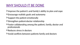 WHY SHOULD IT BE DONE
Improve the patient’s and family’s ability to plan and cope
Encourage realistic goals and autonomy
Support the patient emotionally
Strengthen patient-doctor relationship
Foster collaborating among the patient, family, doctor and
professionals
Reduces stress in doctors
Avoid conflicts between patients family and doctors
 