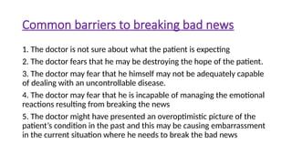 Common barriers to breaking bad news
1. The doctor is not sure about what the patient is expecting
2. The doctor fears that he may be destroying the hope of the patient.
3. The doctor may fear that he himself may not be adequately capable
of dealing with an uncontrollable disease.
4. The doctor may fear that he is incapable of managing the emotional
reactions resulting from breaking the news
5. The doctor might have presented an overoptimistic picture of the
patient’s condition in the past and this may be causing embarrassment
in the current situation where he needs to break the bad news
 
