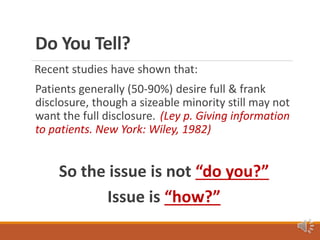 Do You Tell?
Recent studies have shown that:
Patients generally (50-90%) desire full & frank
disclosure, though a sizeable minority still may not
want the full disclosure. (Ley p. Giving information
to patients. New York: Wiley, 1982)
So the issue is not “do you?”
Issue is “how?”
 