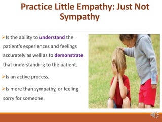 Practice Little Empathy: Just Not
Sympathy
Is the ability to understand the
patient’s experiences and feelings
accurately as well as to demonstrate
that understanding to the patient.
Is an active process.
Is more than sympathy, or feeling
sorry for someone.
 