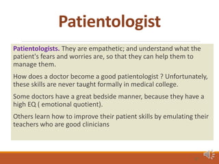 Patientologist
Patientologists. They are empathetic; and understand what the
patient's fears and worries are, so that they can help them to
manage them.
How does a doctor become a good patientologist ? Unfortunately,
these skills are never taught formally in medical college.
Some doctors have a great bedside manner, because they have a
high EQ ( emotional quotient).
Others learn how to improve their patient skills by emulating their
teachers who are good clinicians
31
 