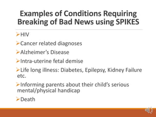 Examples of Conditions Requiring
Breaking of Bad News using SPIKES
HIV
Cancer related diagnoses
Alzheimer’s Disease
Intra-uterine fetal demise
Life long illness: Diabetes, Epilepsy, Kidney Failure
etc.
Informing parents about their child’s serious
mental/physical handicap
Death
 