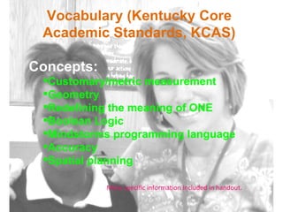Vocabulary (Kentucky Core Academic Standards, KCAS) Concepts: Customary/metric measurement Geometry Redefining the meaning of ONE Boolean Logic Mindstorms programming language Accuracy Spatial planning More specific information included in handout. 