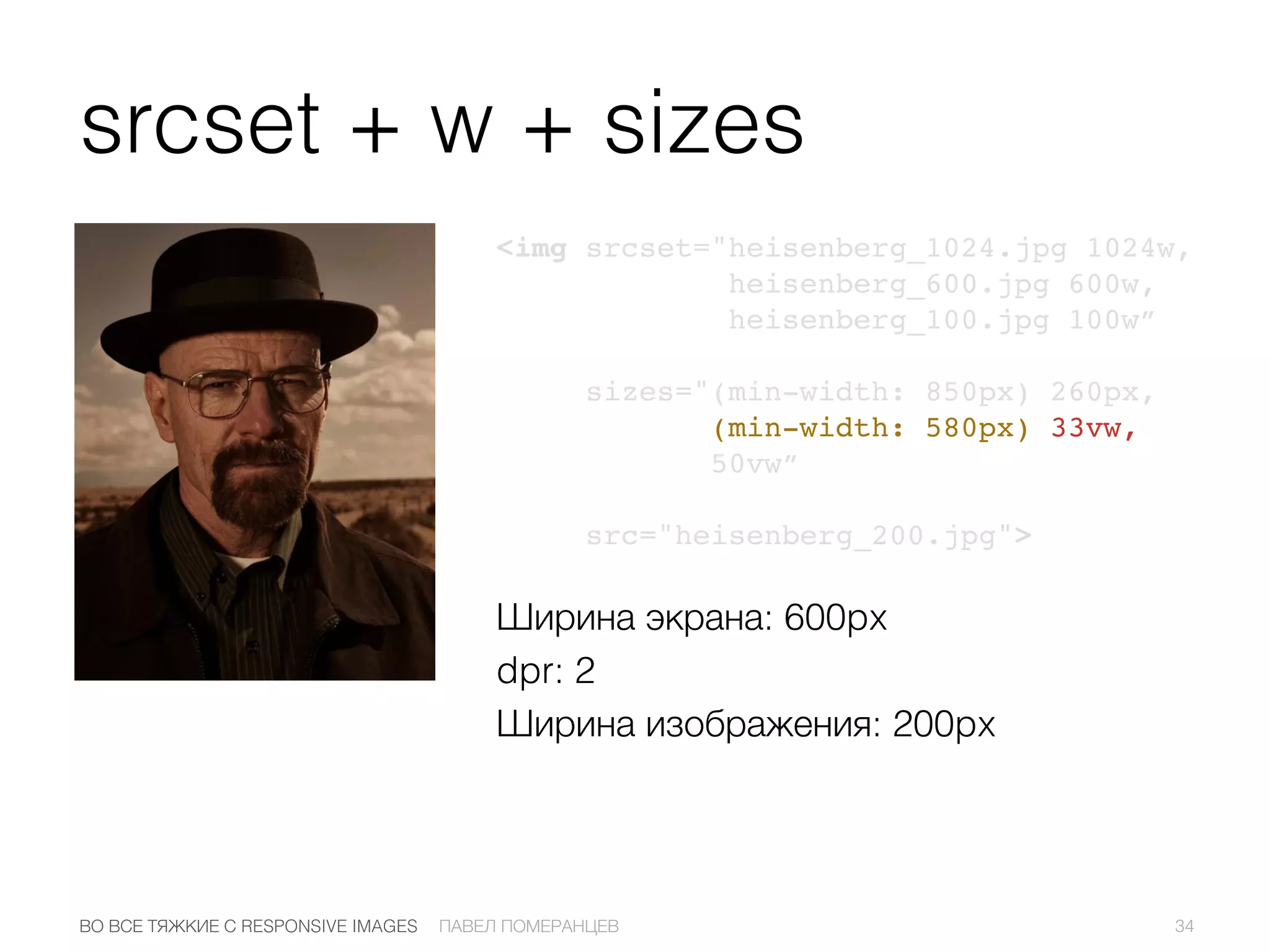 srcset + w + sizes
<img srcset="heisenberg_1024.jpg 1024w,
heisenberg_600.jpg 600w,
heisenberg_100.jpg 100w”
sizes="(min-width: 850px) 260px,
(min-width: 580px) 33vw,
50vw”
src="heisenberg_200.jpg">
34ПАВЕЛ ПОМЕРАНЦЕВВО ВСЕ ТЯЖКИЕ С RESPONSIVE IMAGES
Ширина экрана: 600px
dpr: 2
Ширина изображения: 200px
 