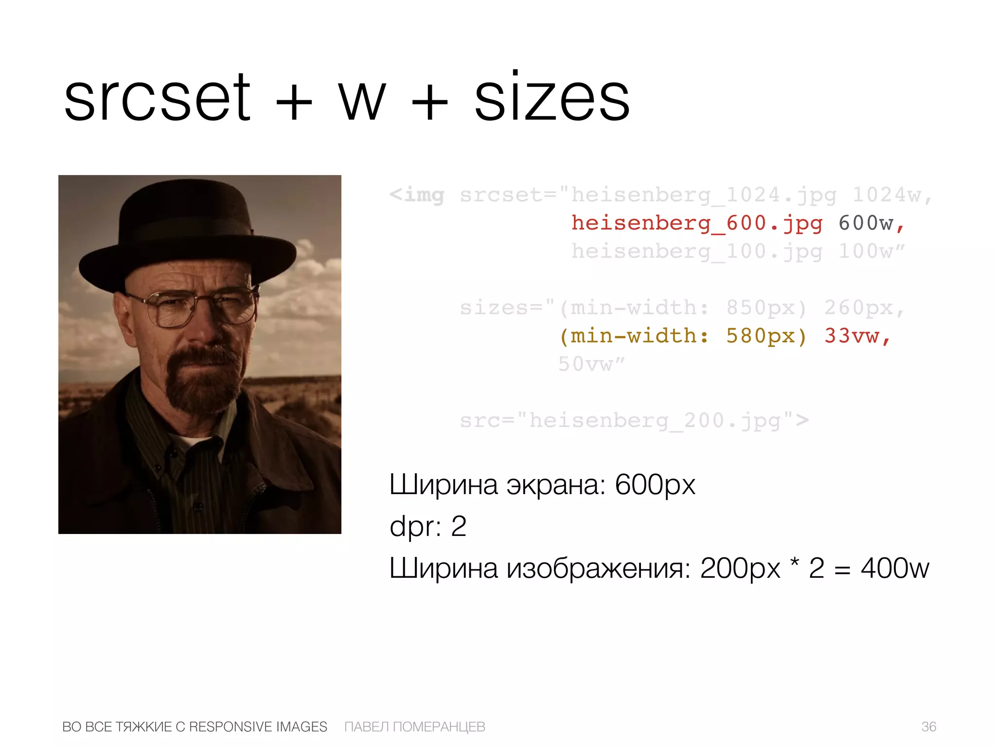 srcset + w + sizes
<img srcset="heisenberg_1024.jpg 1024w,
heisenberg_600.jpg 600w,
heisenberg_100.jpg 100w”
sizes="(min-width: 850px) 260px,
(min-width: 580px) 33vw,
50vw”
src="heisenberg_200.jpg">
36ПАВЕЛ ПОМЕРАНЦЕВВО ВСЕ ТЯЖКИЕ С RESPONSIVE IMAGES
Ширина экрана: 600px
dpr: 2
Ширина изображения: 200px * 2 = 400w
 