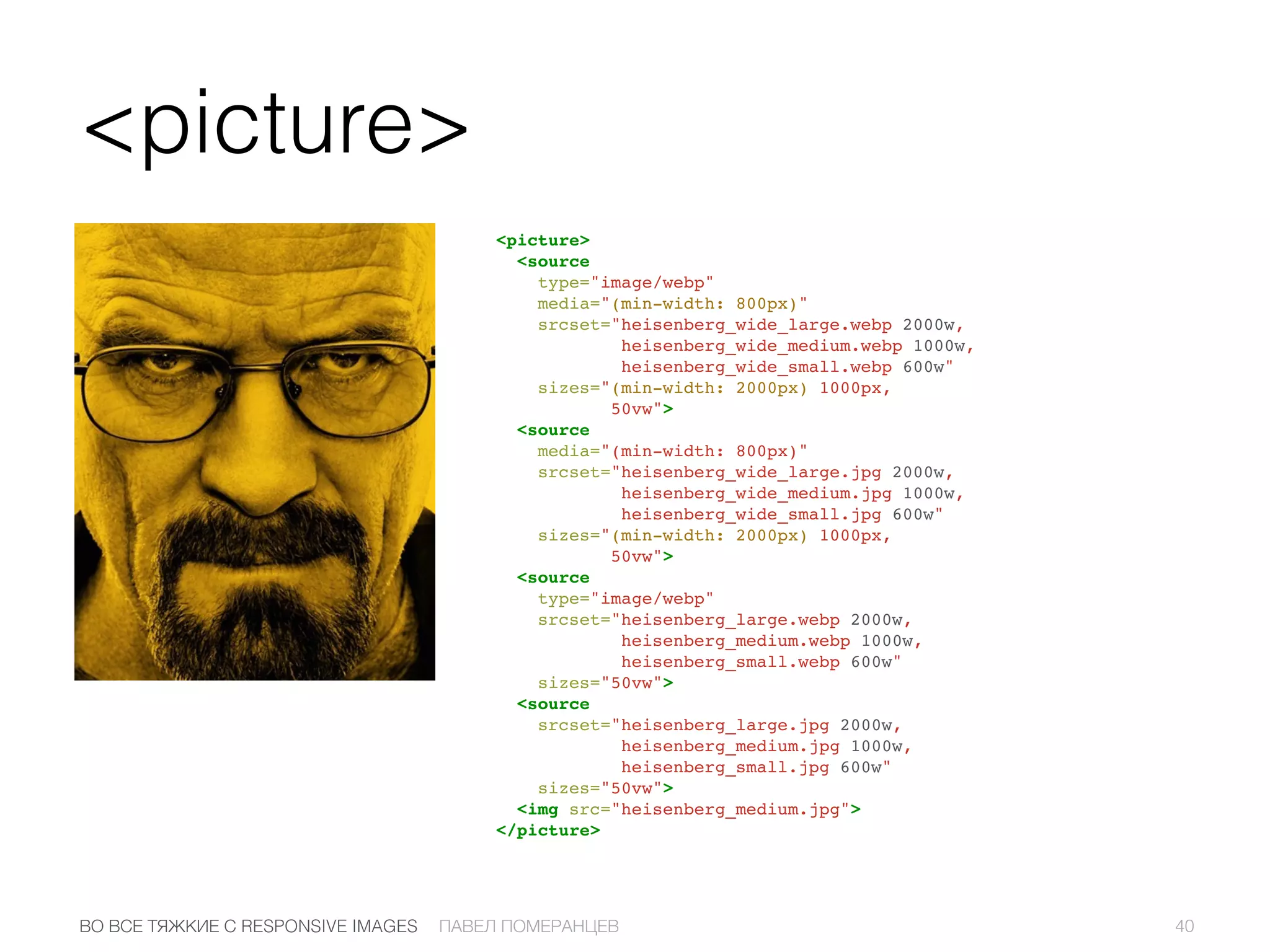 <picture>
<picture>
<source
type="image/webp"
media="(min-width: 800px)"
srcset="heisenberg_wide_large.webp 2000w,
heisenberg_wide_medium.webp 1000w,
heisenberg_wide_small.webp 600w"
sizes="(min-width: 2000px) 1000px,
50vw">
<source
media="(min-width: 800px)"
srcset="heisenberg_wide_large.jpg 2000w,
heisenberg_wide_medium.jpg 1000w,
heisenberg_wide_small.jpg 600w"
sizes="(min-width: 2000px) 1000px,
50vw">
<source
type="image/webp"
srcset="heisenberg_large.webp 2000w,
heisenberg_medium.webp 1000w,
heisenberg_small.webp 600w"
sizes="50vw">
<source
srcset="heisenberg_large.jpg 2000w,
heisenberg_medium.jpg 1000w,
heisenberg_small.jpg 600w"
sizes="50vw">
<img src="heisenberg_medium.jpg">
</picture>
40ПАВЕЛ ПОМЕРАНЦЕВВО ВСЕ ТЯЖКИЕ С RESPONSIVE IMAGES
 