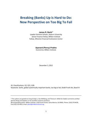  
              Breaking (Banks) Up is Hard to Do: 
              New Perspective on Too Big To Fail 
 
                                                       
                                                       
                                            James R. Barth †
                               Lowder Eminent Scholar, Auburn University 
                                  Senior Finance Fellow, Milken Institute 
                              Fellow, Wharton Financial Institutions Center 
                                                       
                                                       
                                                       
                                       Apanard (Penny) Prabha
                                       Economist, Milken Institute 
                                                       
                                                       
                                                       
                                                       
 
 
                                              December 3, 2012 
 
 
 
 
 
 
 
 
JEL Classifications: G2, G21, G28 
Keywords: banks, global systemically important banks, too big to fail, Dodd‐Frank Act, Basel III 
 
 
 
 
* The authors are grateful to Tong (Cindy) Li, Clas Wihlborg, and Thomas D. Willet for helpful comments and Nan 
(Annie) Zhang and Stephen Lin for excellent research assistance. 
†Corresponding author: Milken Institute, 1250 Fourth Street, Santa Monica, CA 90401. Phone: (310) 570‐4678, 
Fax:(310) 570‐4625, Email: jbarth@milkeninstitute.org 



                                                        1 
 
 