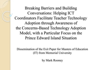 Breaking Barriers and Building
Conversations: Helping ICT
Coordinators Facilitate Teacher Technology
Adoption through Awareness of
the Concerns-Based Technology Adoption
Model, with a Particular Focus on the
Prince Edward Island Situation
Dissemination of the Exit Paper for Masters of Education
(IT) from Memorial University
by Mark Rooney
 