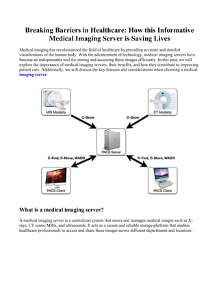 Breaking Barriers in Healthcare: How this Informative
Medical Imaging Server is Saving Lives
Medical imaging has revolutionized the field of healthcare by providing accurate and detailed
visualizations of the human body. With the advancement of technology, medical imaging servers have
become an indispensable tool for storing and accessing these images efficiently. In this post, we will
explore the importance of medical imaging servers, their benefits, and how they contribute to improving
patient care. Additionally, we will discuss the key features and considerations when choosing a medical
imaging server.
What is a medical imaging server?
A medical imaging server is a centralized system that stores and manages medical images such as X-
rays, CT scans, MRIs, and ultrasounds. It acts as a secure and reliable storage platform that enables
healthcare professionals to access and share these images across different departments and locations.
 
