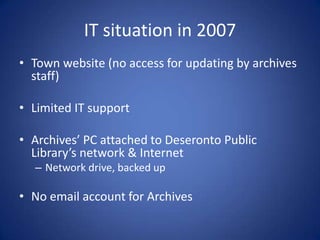 IT situation in 2007
• Town website (no access for updating by archives
  staff)

• Limited IT support

• Archives’ PC attached to Deseronto Public
  Library’s network & Internet
  – Network drive, backed up

• No email account for Archives
 