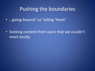 Pushing the boundaries
• …going beyond ‘us’ telling ‘them’

• Seeking content from users that we couldn’t
  meet locally
 