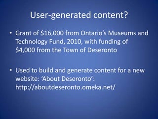 User-generated content?
• Grant of $16,000 from Ontario’s Museums and
  Technology Fund, 2010, with funding of
  $4,000 from the Town of Deseronto

• Used to build and generate content for a new
  website: ‘About Deseronto’:
  http://aboutdeseronto.omeka.net/
 