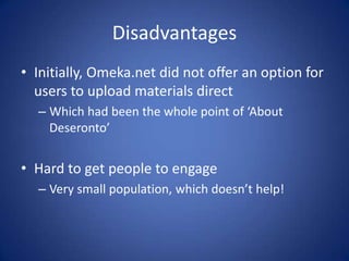 Disadvantages
• Initially, Omeka.net did not offer an option for
  users to upload materials direct
  – Which had been the whole point of ‘About
    Deseronto’


• Hard to get people to engage
  – Very small population, which doesn’t help!
 
