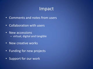 Impact
• Comments and notes from users

• Collaboration with users

• New accessions
   – virtual, digital and tangible

• New creative works

• Funding for new projects

• Support for our work
 