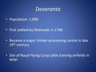 Deseronto
• Population: 1,900

• First settled by Mohawks in 1784

• Became a major timber-processing centre in late
  19th century

• Site of Royal Flying Corps pilot training airfields in
  WWI
 