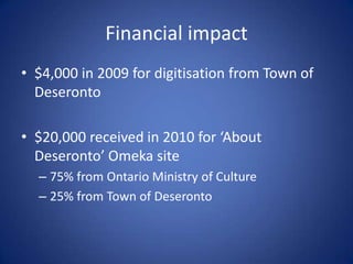 Financial impact
• $4,000 in 2009 for digitisation from Town of
  Deseronto

• $20,000 received in 2010 for ‘About
  Deseronto’ Omeka site
  – 75% from Ontario Ministry of Culture
  – 25% from Town of Deseronto
 