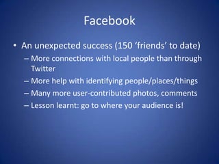 Facebook
• An unexpected success (150 ‘friends’ to date)
  – More connections with local people than through
    Twitter
  – More help with identifying people/places/things
  – Many more user-contributed photos, comments
  – Lesson learnt: go to where your audience is!
 