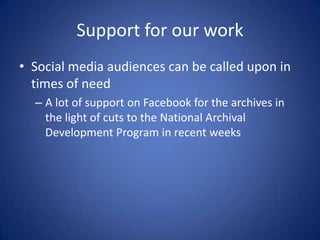 Support for our work
• Social media audiences can be called upon in
  times of need
  – A lot of support on Facebook for the archives in
    the light of cuts to the National Archival
    Development Program in recent weeks
 