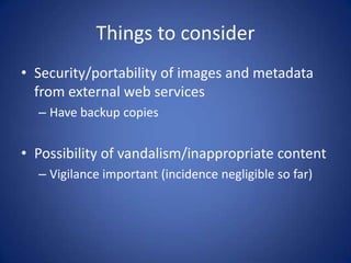 Things to consider
• Security/portability of images and metadata
  from external web services
  – Have backup copies


• Possibility of vandalism/inappropriate content
  – Vigilance important (incidence negligible so far)
 