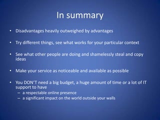 In summary
• Disadvantages heavily outweighed by advantages

• Try different things, see what works for your particular context

• See what other people are doing and shamelessly steal and copy
  ideas

• Make your service as noticeable and available as possible

• You DON‘T need a big budget, a huge amount of time or a lot of IT
  support to have
    – a respectable online presence
    – a significant impact on the world outside your walls
 