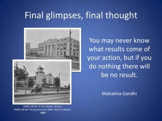 Final glimpses, final thought

                                                    You may never know
                                                   what results come of
                                                   your action, but if you
                                                    do nothing there will
                                                        be no result.

                                                        Mahatma Gandhi

      HMR1-09-41 "C.P.R. Station. W'p'g.“
HMR1-09-40 "W'p'g Armories 1884. Harry in Motor“
                     1907
 